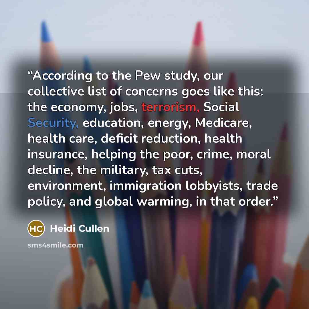 “According to the Pew study, our collective list of concerns goes like this: the economy, jobs, terrorism, Social Security, education, energy, Medicare, health care, deficit reduction, health insurance, helping the poor, crime, moral decline, the military, tax cuts, environment, immigration…” quote by Heidi Cullen