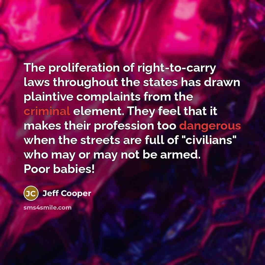 “The proliferation of right-to-carry laws throughout the states has drawn plaintive complaints from the criminal element. They feel that it makes their profession too dangerous when the streets are full of "civilians" who may or may not be armed. Poor babies!” quote by Jeff Cooper