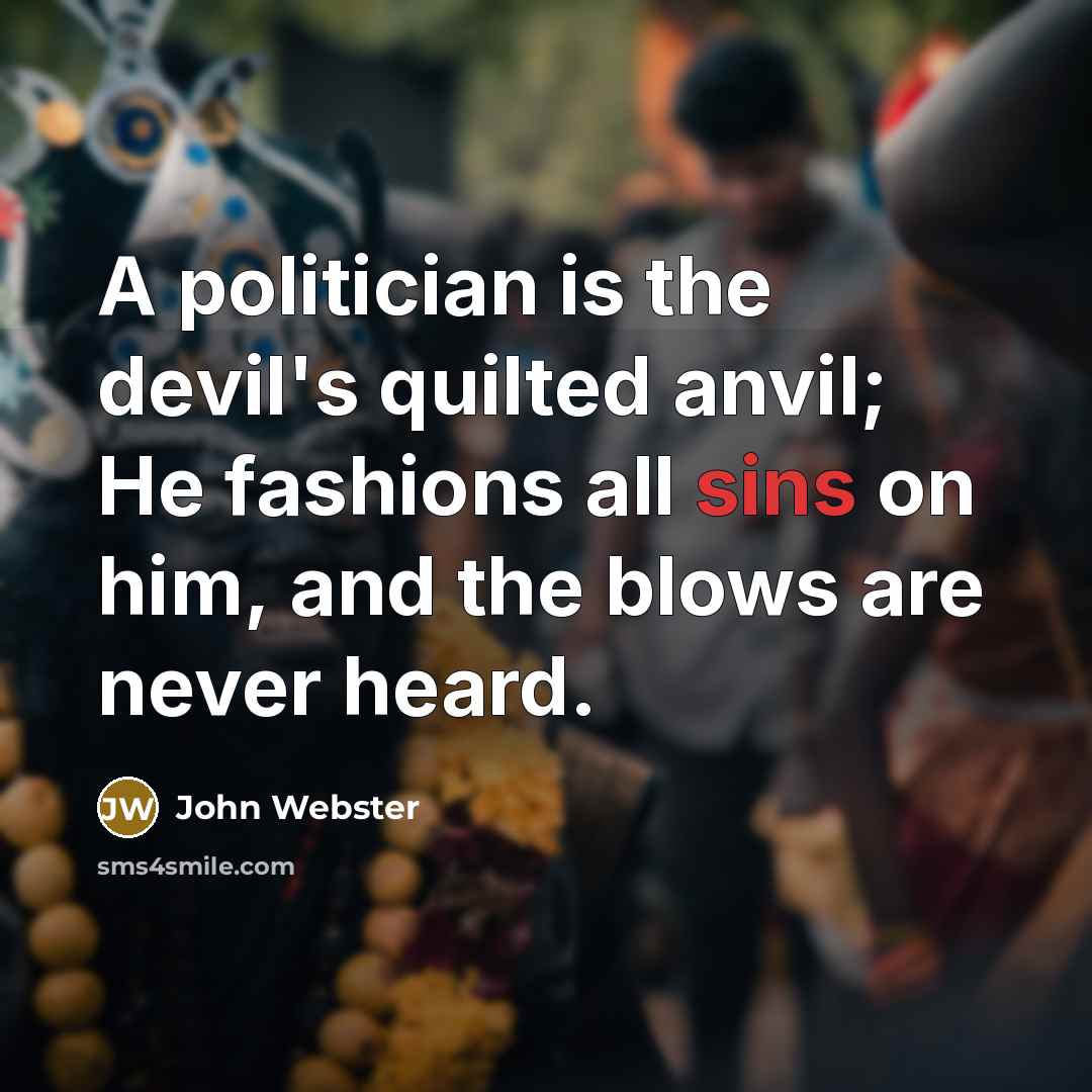 “A politician is the devil's quilted anvil; He fashions all sins on him, and the blows are never heard.” quote by John Webster