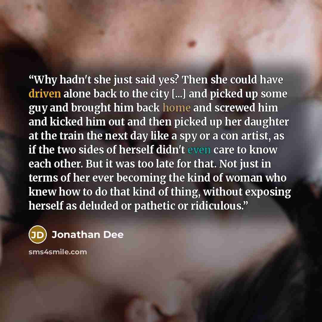 “Why hadn't she just said yes? Then she could have driven alone back to the city [...] and picked up some guy and brought him back home and screwed him and kicked him out and then picked up her daughter at the train the next day like a spy or a con artist, as if the two sides of herself didn't even…” quote by Jonathan Dee