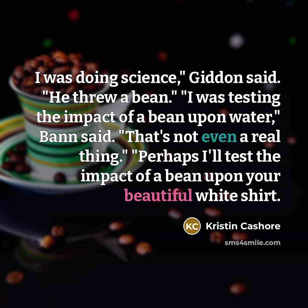 “I was doing science," Giddon said. "He threw a bean." "I was testing the impact of a bean upon water," Bann said. "That's not even a real thing." "Perhaps I'll test the impact of a bean upon your beautiful white shirt.” quote by Kristin Cashore