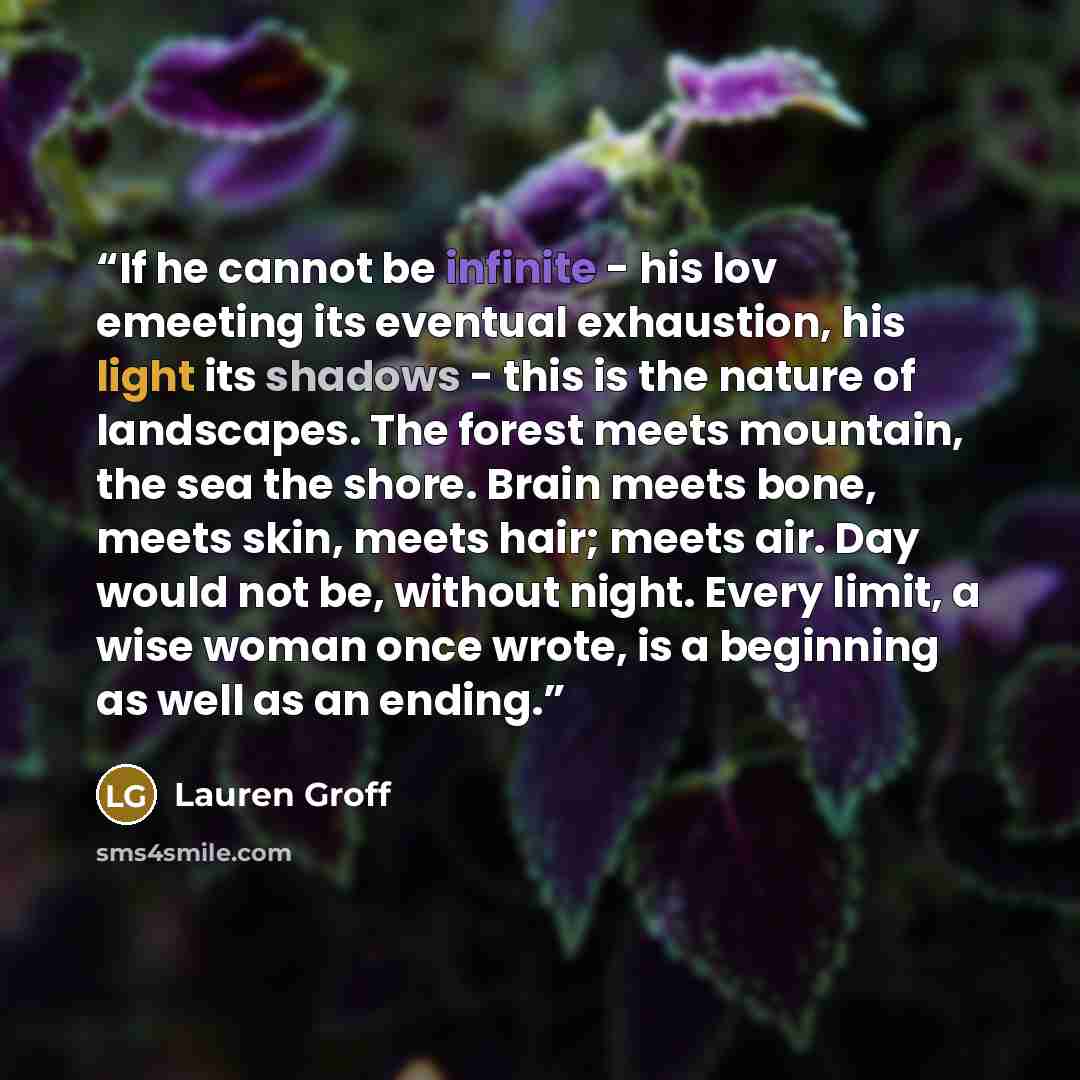 “If he cannot be infinite - his lov emeeting its eventual exhaustion, his light its shadows - this is the nature of landscapes. The forest meets mountain, the sea the shore. Brain meets bone, meets skin, meets hair; meets air. Day would not be, without night. Every limit, a wise woman once wrote…” quote by Lauren Groff