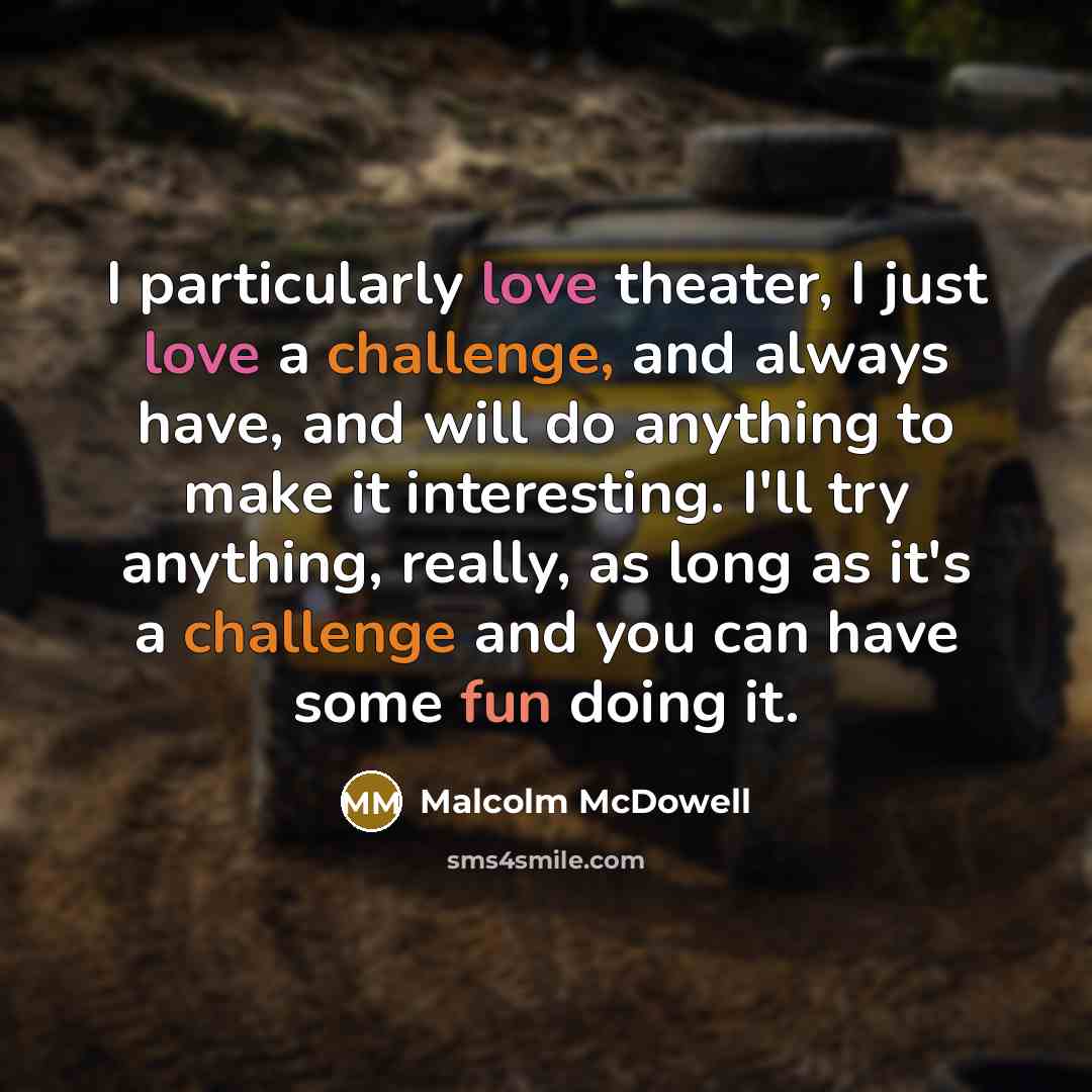 “I particularly love theater, I just love a challenge, and always have, and will do anything to make it interesting. I'll try anything, really, as long as it's a challenge and you can have some fun doing it.” quote by Malcolm McDowell
