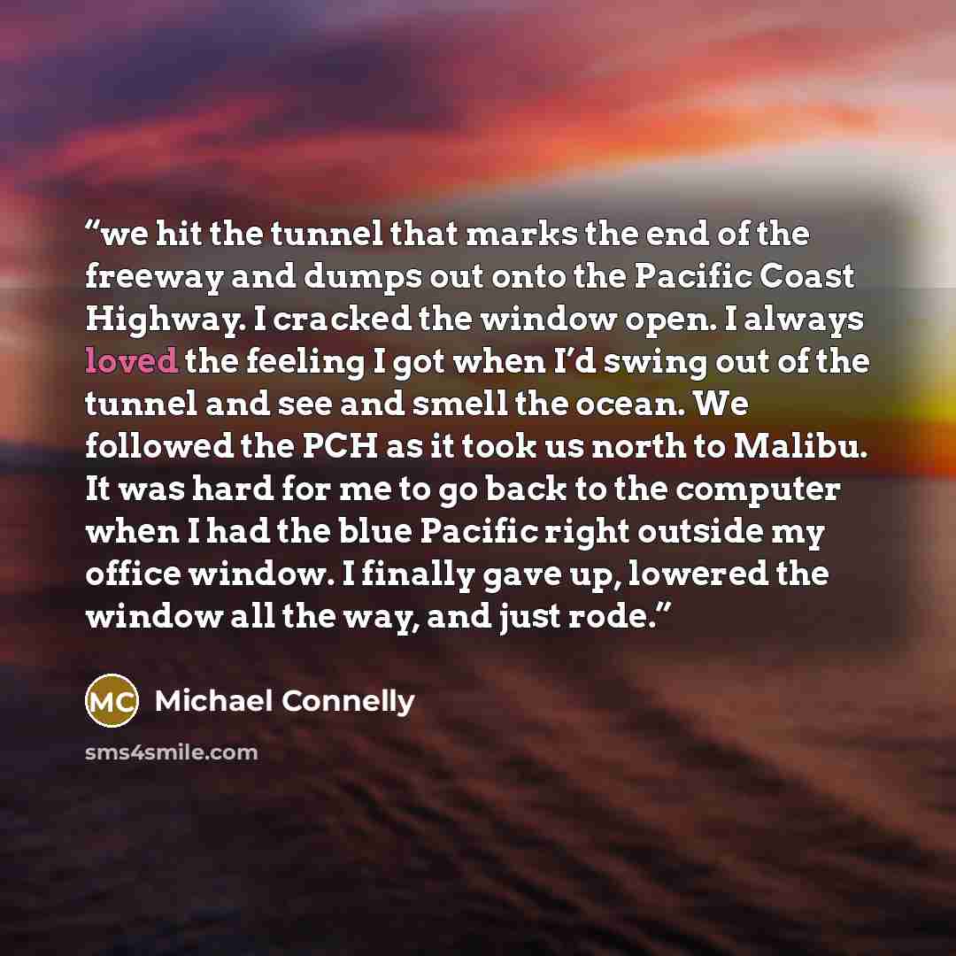 “we hit the tunnel that marks the end of the freeway and dumps out onto the Pacific Coast Highway. I cracked the window open. I always loved the feeling I got when I’d swing out of the tunnel and see and smell the ocean. We followed the PCH as it took us north to Malibu. It was hard for me to go…” quote by Michael Connelly