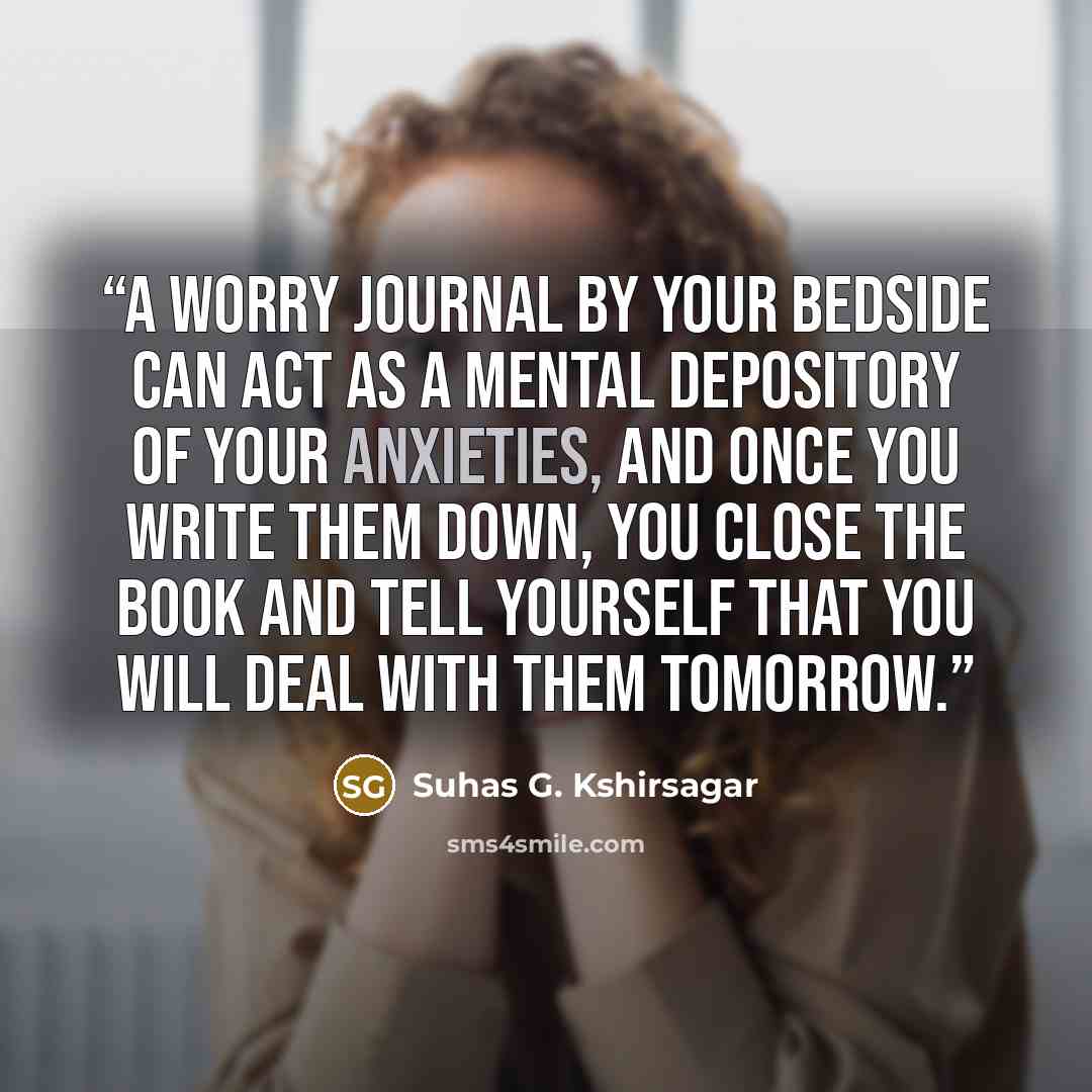 “A worry journal by your bedside can act as a mental depository of your anxieties, and once you write them down, you close the book and tell yourself that you will deal with them tomorrow.” quote by Suhas G. Kshirsagar