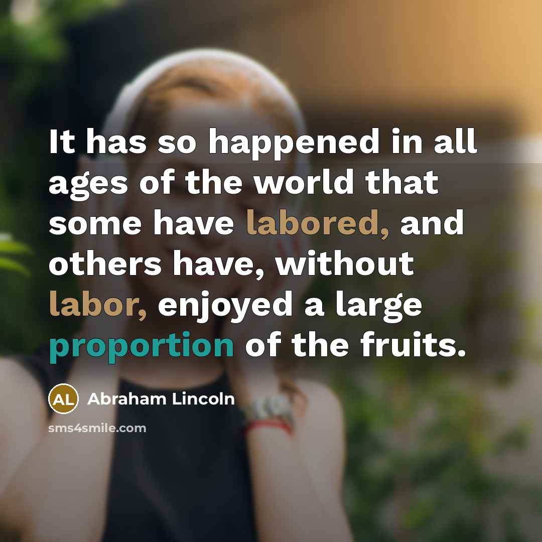 “It has so happened in all ages of the world that some have labored, and others have, without labor, enjoyed a large proportion of the fruits.” quote by Abraham Lincoln