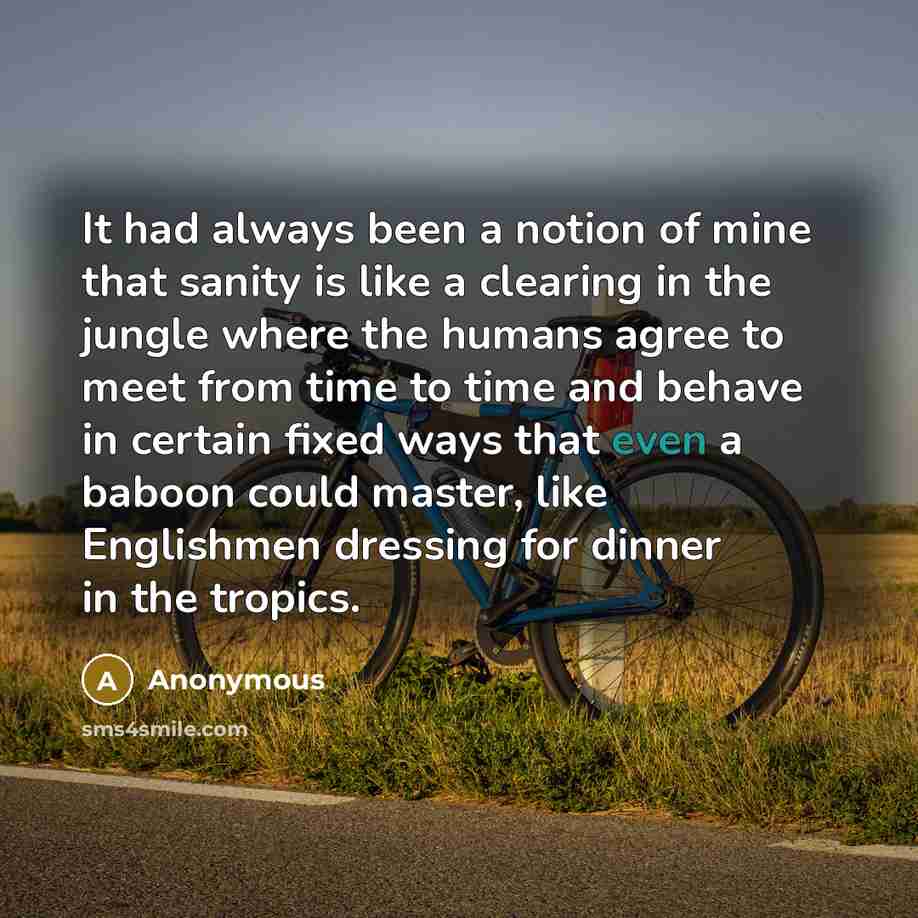 “It had always been a notion of mine that sanity is like a clearing in the jungle where the humans agree to meet from time to time and behave in certain fixed ways that even a baboon could master, like Englishmen dressing for dinner in the tropics.” quote by Anonymous