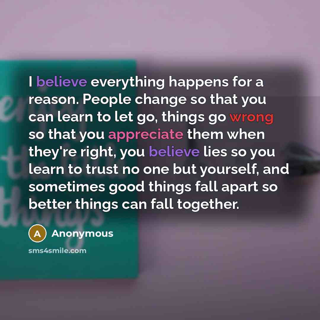 “I believe everything happens for a reason. People change so that you can learn to let go, things go wrong so that you appreciate them when they're right, you believe lies so you learn to trust no one but yourself, and sometimes good things fall apart so better things can fall together.” quote by Anonymous