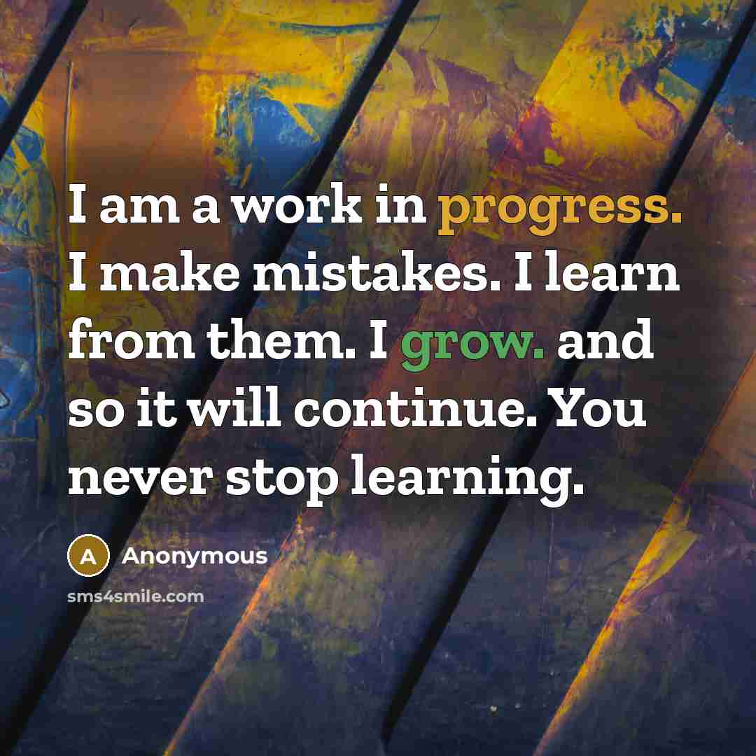 “I am a work in progress. I make mistakes. I learn from them. I grow. and so it will continue. You never stop learning.” quote by Anonymous