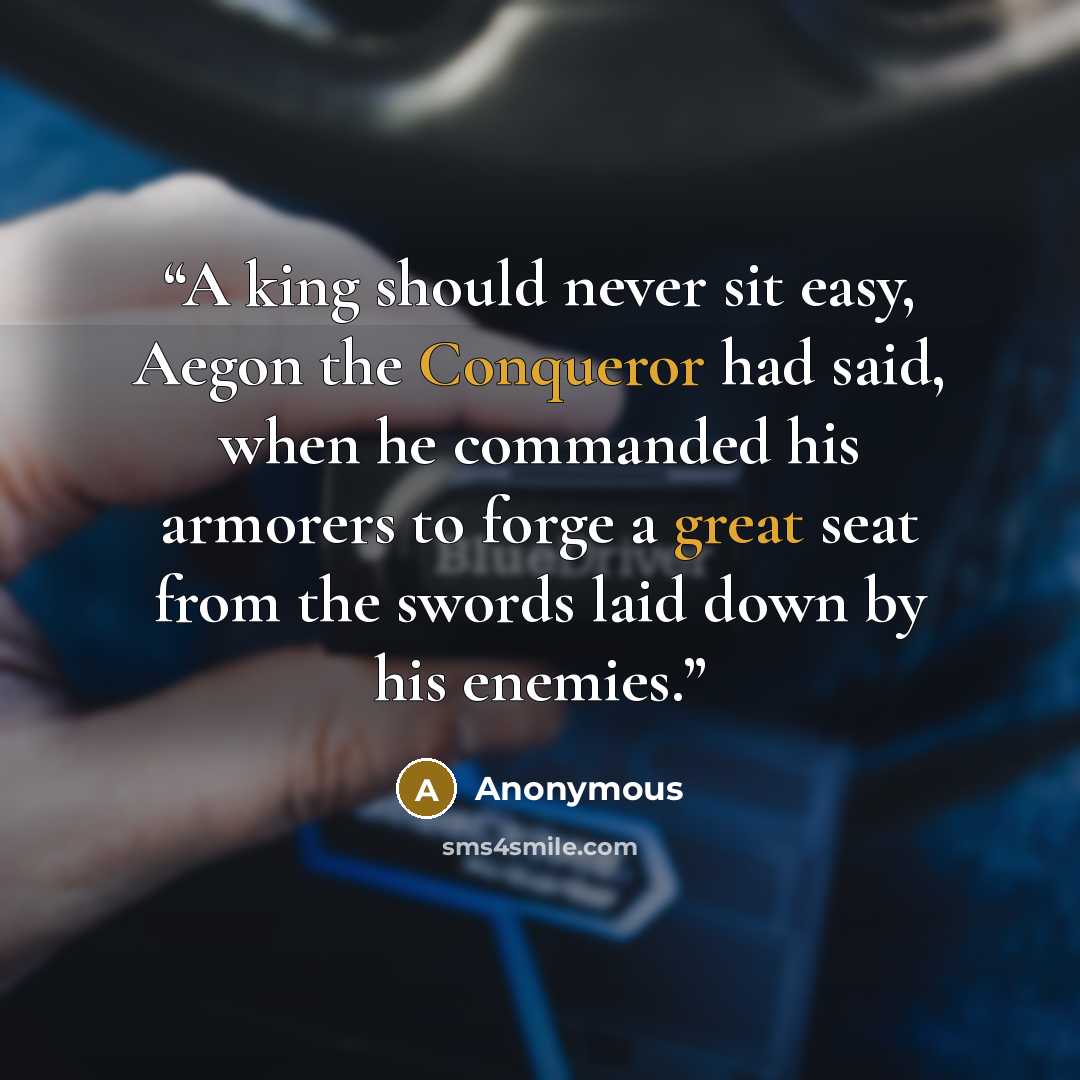 “A king should never sit easy, Aegon the Conqueror had said, when he commanded his armorers to forge a great seat from the swords laid down by his enemies.” quote by Anonymous
