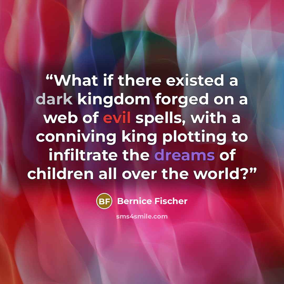 “What if there existed a dark kingdom forged on a web of evil spells, with a conniving king plotting to infiltrate the dreams of children all over the world?” quote by Bernice Fischer