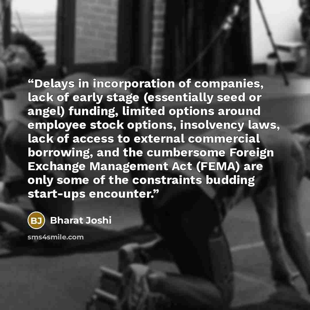 “Delays in incorporation of companies, lack of early stage (essentially seed or angel) funding, limited options around employee stock options, insolvency laws, lack of access to external commercial borrowing, and the cumbersome Foreign Exchange Management Act (FEMA) are only some of the constraints…” quote by Bharat Joshi