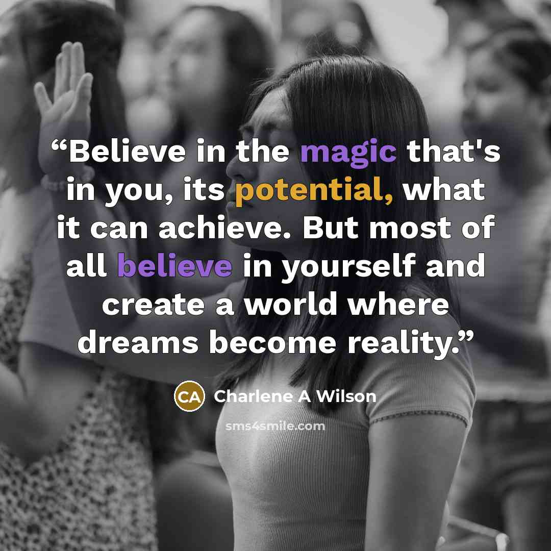 “Believe in the magic that's in you, its potential, what it can achieve. But most of all believe in yourself and create a world where dreams become reality.” quote by Charlene A Wilson