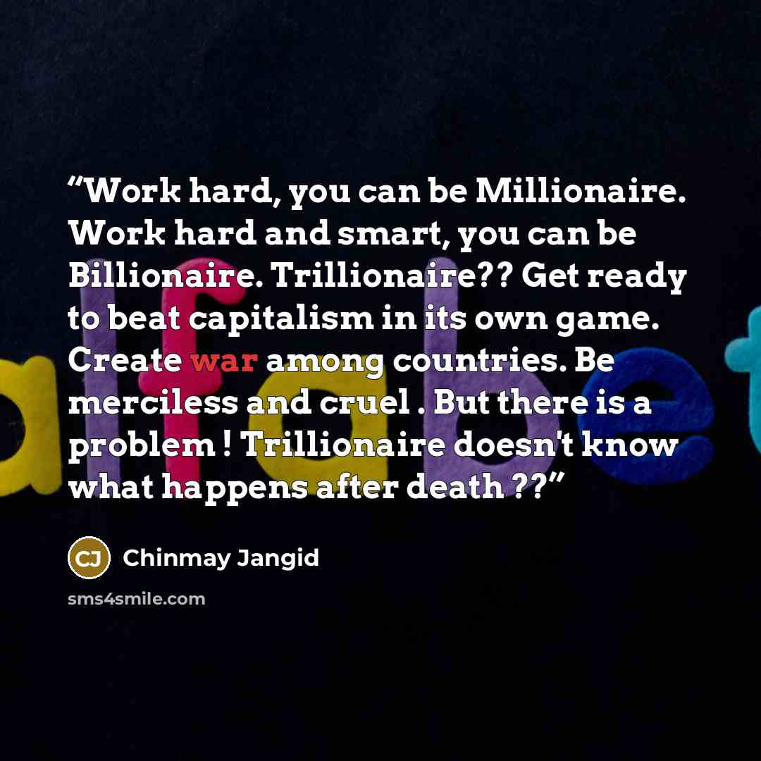 “Work hard, you can be Millionaire. Work hard and smart, you can be Billionaire. Trillionaire?? Get ready to beat capitalism in its own game. Create war among countries. Be merciless and cruel . But there is a problem ! Trillionaire doesn't know what happens after death ??” quote by Chinmay Jangid
