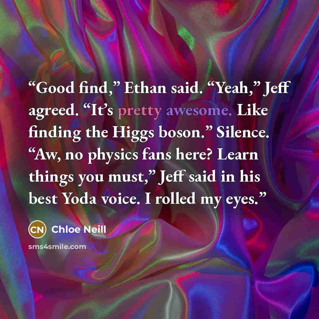 “Good find,” Ethan said. “Yeah,” Jeff agreed. “It’s pretty awesome. Like finding the Higgs boson.” Silence. “Aw, no physics fans here? Learn things you must,” Jeff said in his best Yoda voice. I rolled my eyes.” quote by Chloe Neill