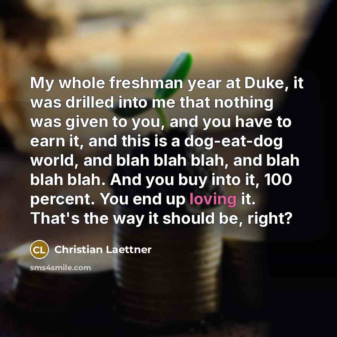 “My whole freshman year at Duke, it was drilled into me that nothing was given to you, and you have to earn it, and this is a dog-eat-dog world, and blah blah blah, and blah blah blah. And you buy into it, 100 percent. You end up loving it. That's the way it should be, right?” quote by Christian Laettner