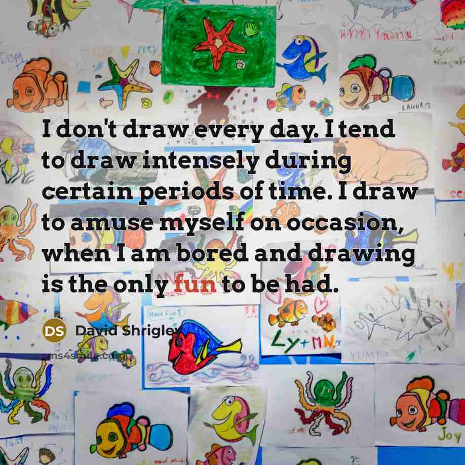 “I don't draw every day. I tend to draw intensely during certain periods of time. I draw to amuse myself on occasion, when I am bored and drawing is the only fun to be had.” quote by David Shrigley