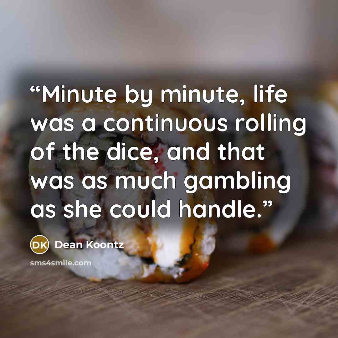“Minute by minute, life was a continuous rolling of the dice, and that was as much gambling as she could handle.” quote by Dean Koontz