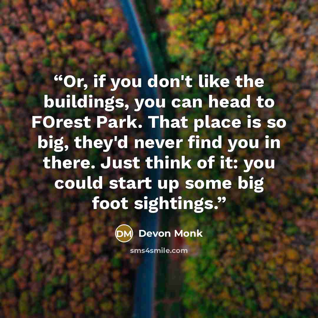 “Or, if you don't like the buildings, you can head to FOrest Park. That place is so big, they'd never find you in there. Just think of it: you could start up some big foot sightings.” quote by Devon Monk