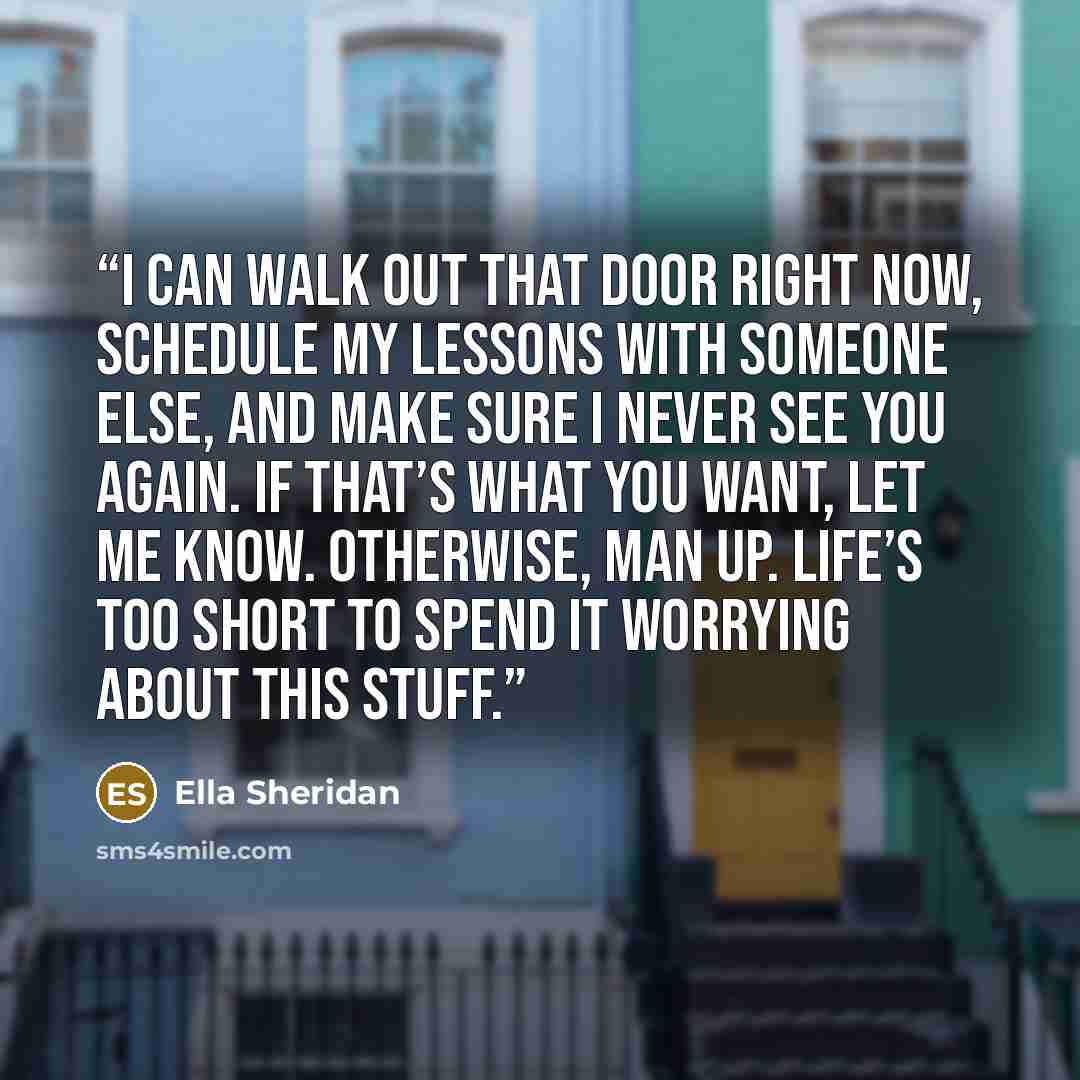 “I can walk out that door right now, schedule my lessons with someone else, and make sure I never see you again. If that’s what you want, let me know. Otherwise, man up. Life’s too short to spend it worrying about this stuff.” quote by Ella Sheridan