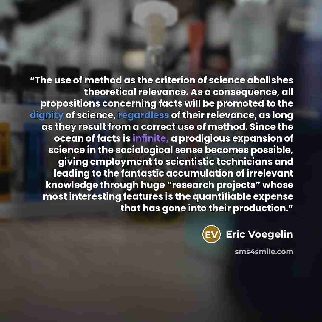 “The use of method as the criterion of science abolishes theoretical relevance. As a consequence, all propositions concerning facts will be promoted to the dignity of science, regardless of their relevance, as long as they result from a correct use of method. Since the ocean of facts is infinite, a…” quote by Eric Voegelin