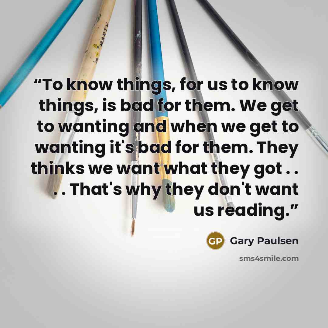“To know things, for us to know things, is bad for them. We get to wanting and when we get to wanting it's bad for them. They thinks we want what they got . . . . That's why they don't want us reading.” quote by Gary Paulsen