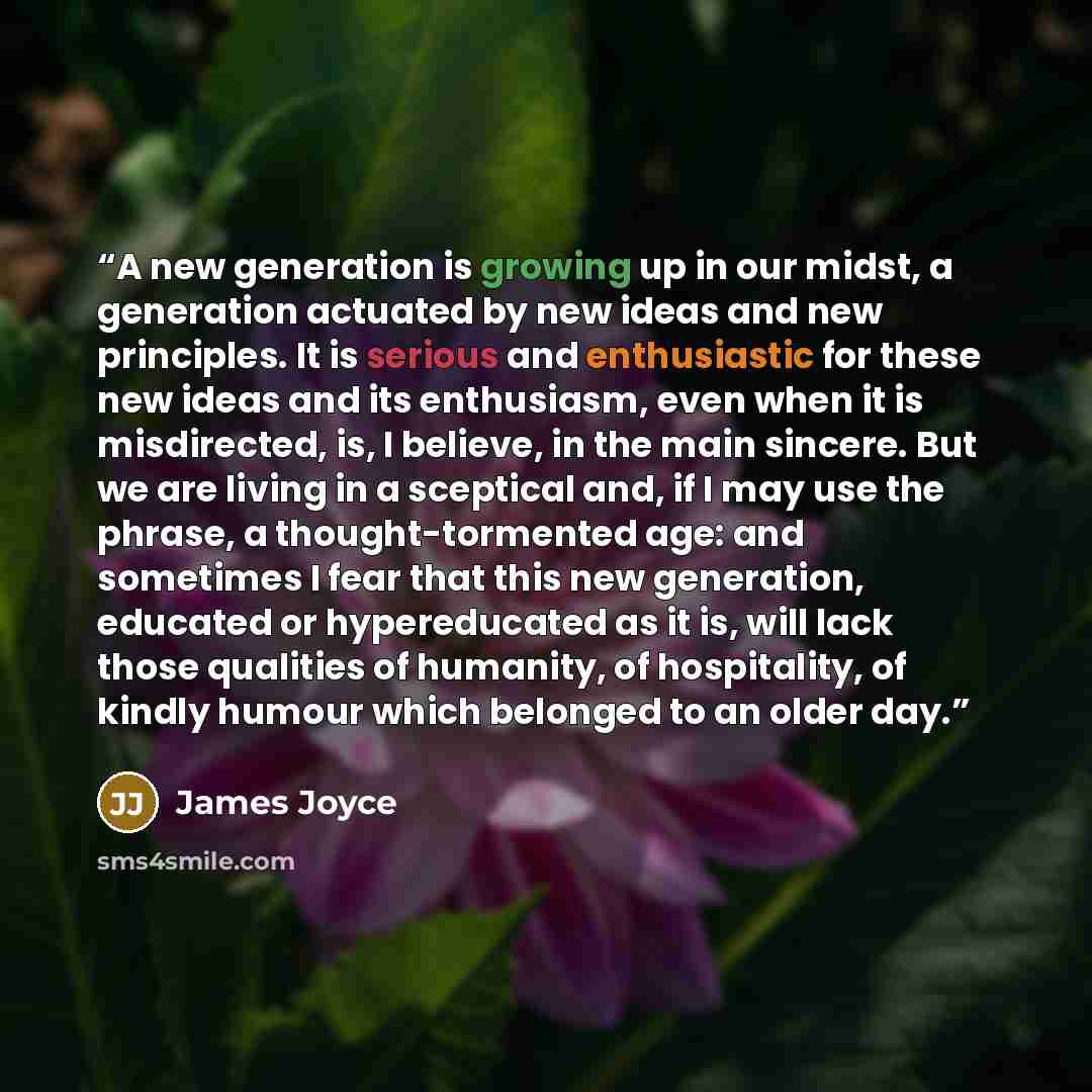 “A new generation is growing up in our midst, a generation actuated by new ideas and new principles. It is serious and enthusiastic for these new ideas and its enthusiasm, even when it is misdirected, is, I believe, in the main sincere. But we are living in a sceptical and, if I may use the phrase…” quote by James Joyce