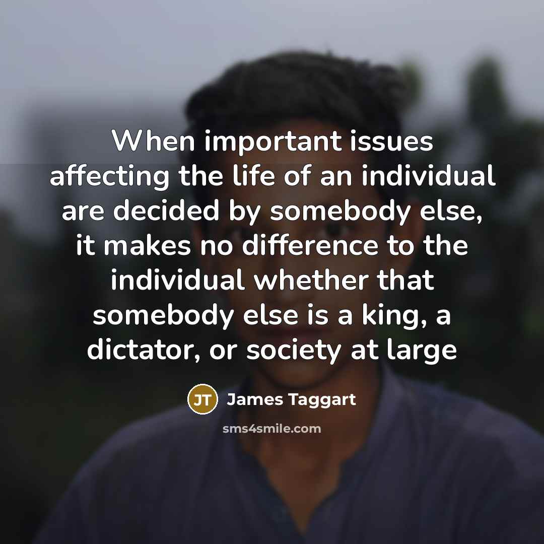 “When important issues affecting the life of an individual are decided by somebody else, it makes no difference to the individual whether that somebody else is a king, a dictator, or society at large” quote by James Taggart