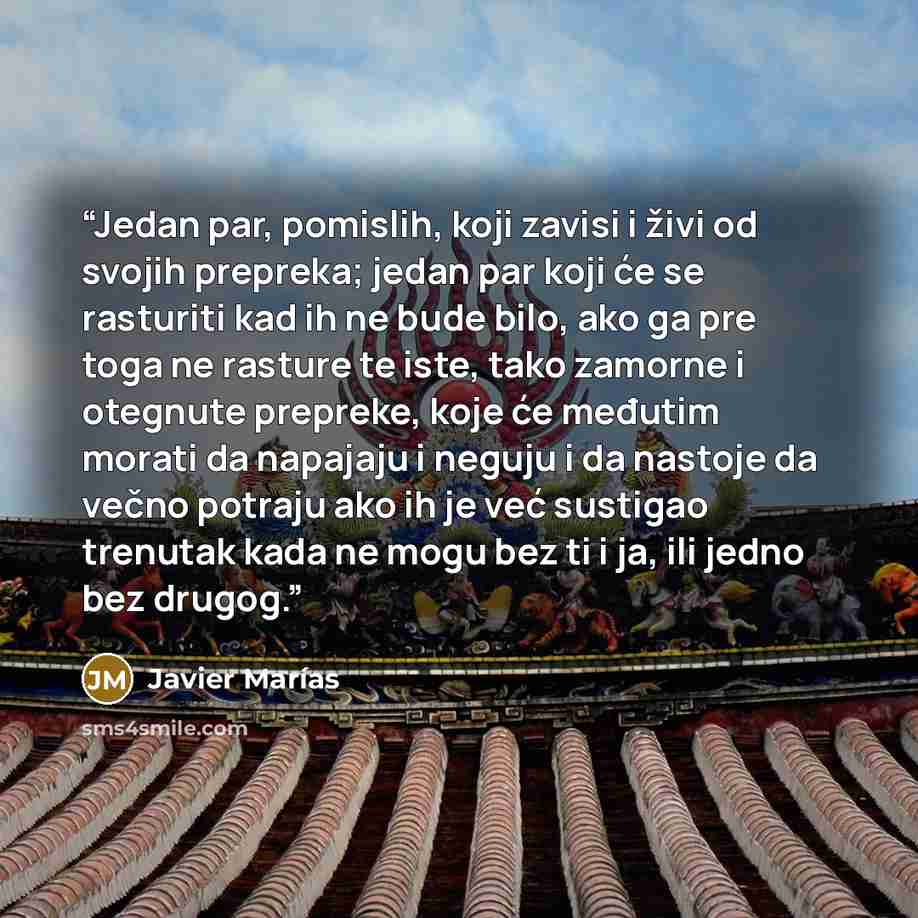 “Jedan par, pomislih, koji zavisi i živi od svojih prepreka; jedan par koji će se rasturiti kad ih ne bude bilo, ako ga pre toga ne rasture te iste, tako zamorne i otegnute prepreke, koje će međutim morati da napajaju i neguju i da nastoje da večno potraju ako ih je već sustigao trenutak kada ne…” quote by Javier Marías