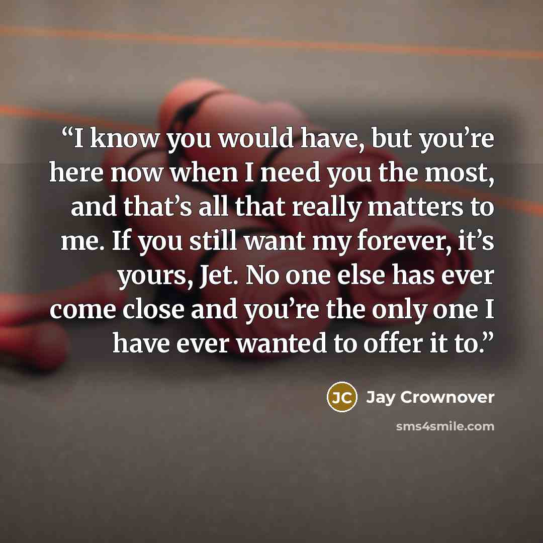 “I know you would have, but you’re here now when I need you the most, and that’s all that really matters to me. If you still want my forever, it’s yours, Jet. No one else has ever come close and you’re the only one I have ever wanted to offer it to.” quote by Jay Crownover