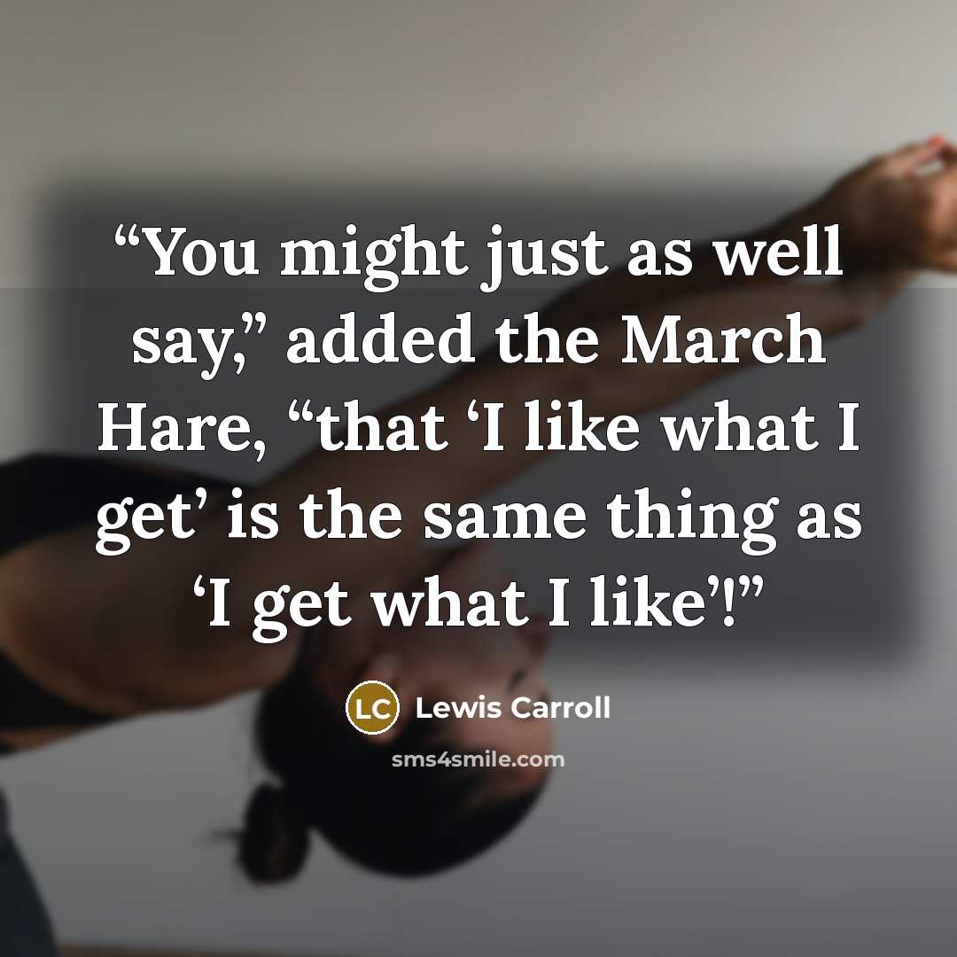“You might just as well say,” added the March Hare, “that ‘I like what I get’ is the same thing as ‘I get what I like’!” quote by Lewis Carroll