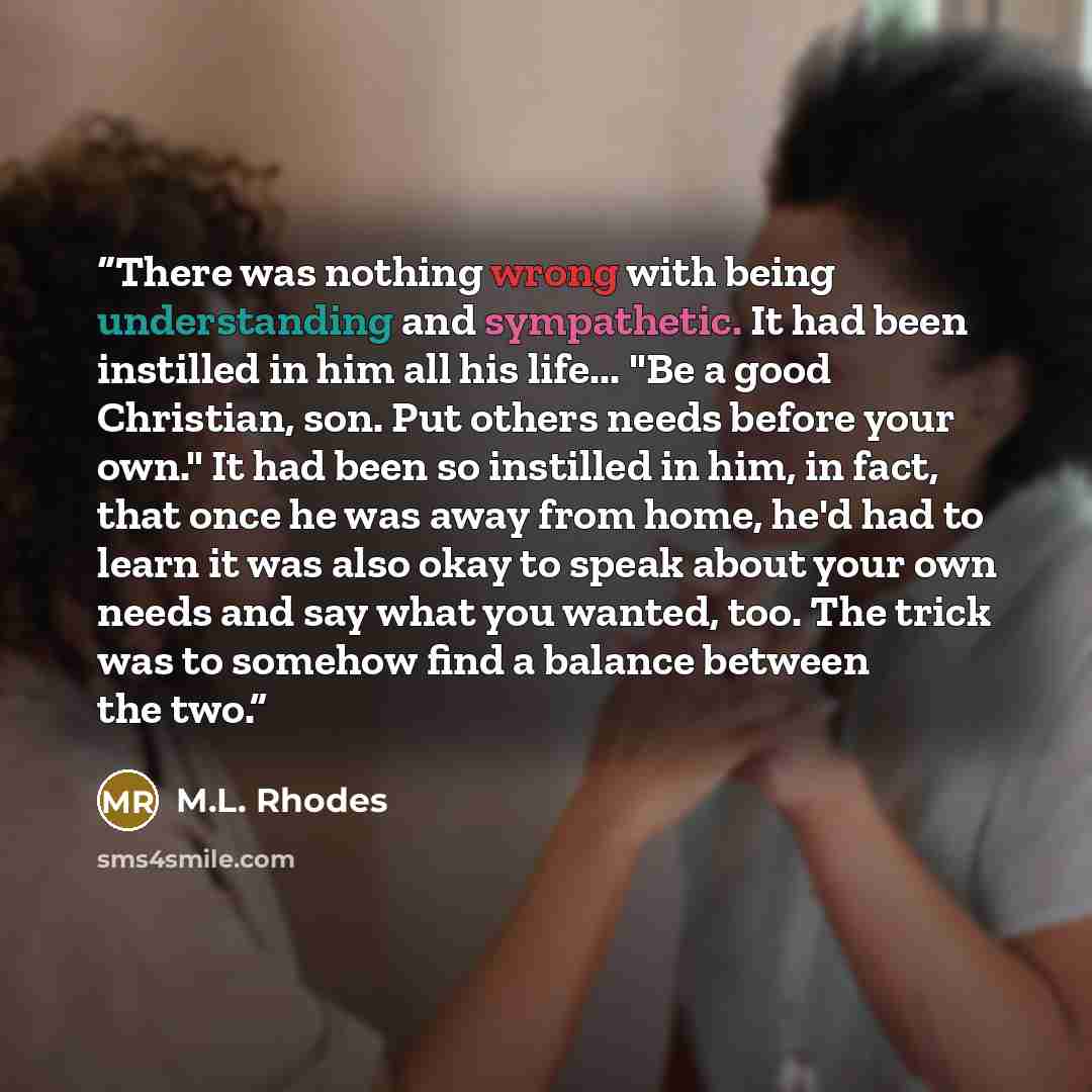 “There was nothing wrong with being understanding and sympathetic. It had been instilled in him all his life... "Be a good Christian, son. Put others needs before your own." It had been so instilled in him, in fact, that once he was away from home, he'd had to learn it was also okay to speak about…” quote by M.L. Rhodes