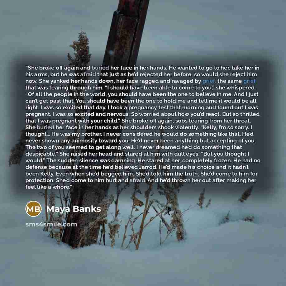 “She broke off again and buried her face in her hands. He wanted to go to her, take her in his arms, but he was afraid that just as he’d rejected her before, so would she reject him now. She yanked her hands down, her face ragged and ravaged by grief, the same grief that was tearing through him. “I…” quote by Maya Banks