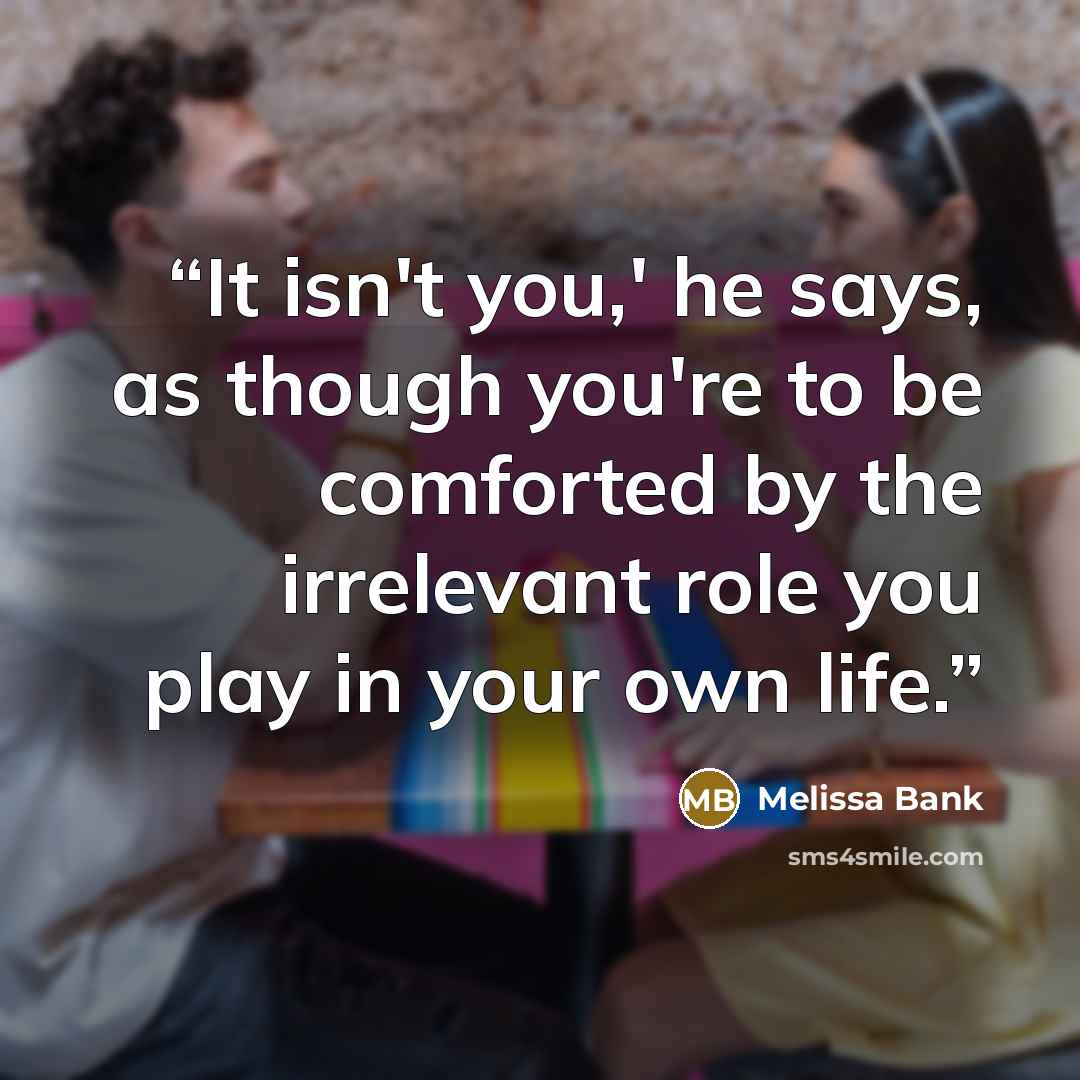 “It isn't you,' he says, as though you're to be comforted by the irrelevant role you play in your own life.” quote by Melissa Bank