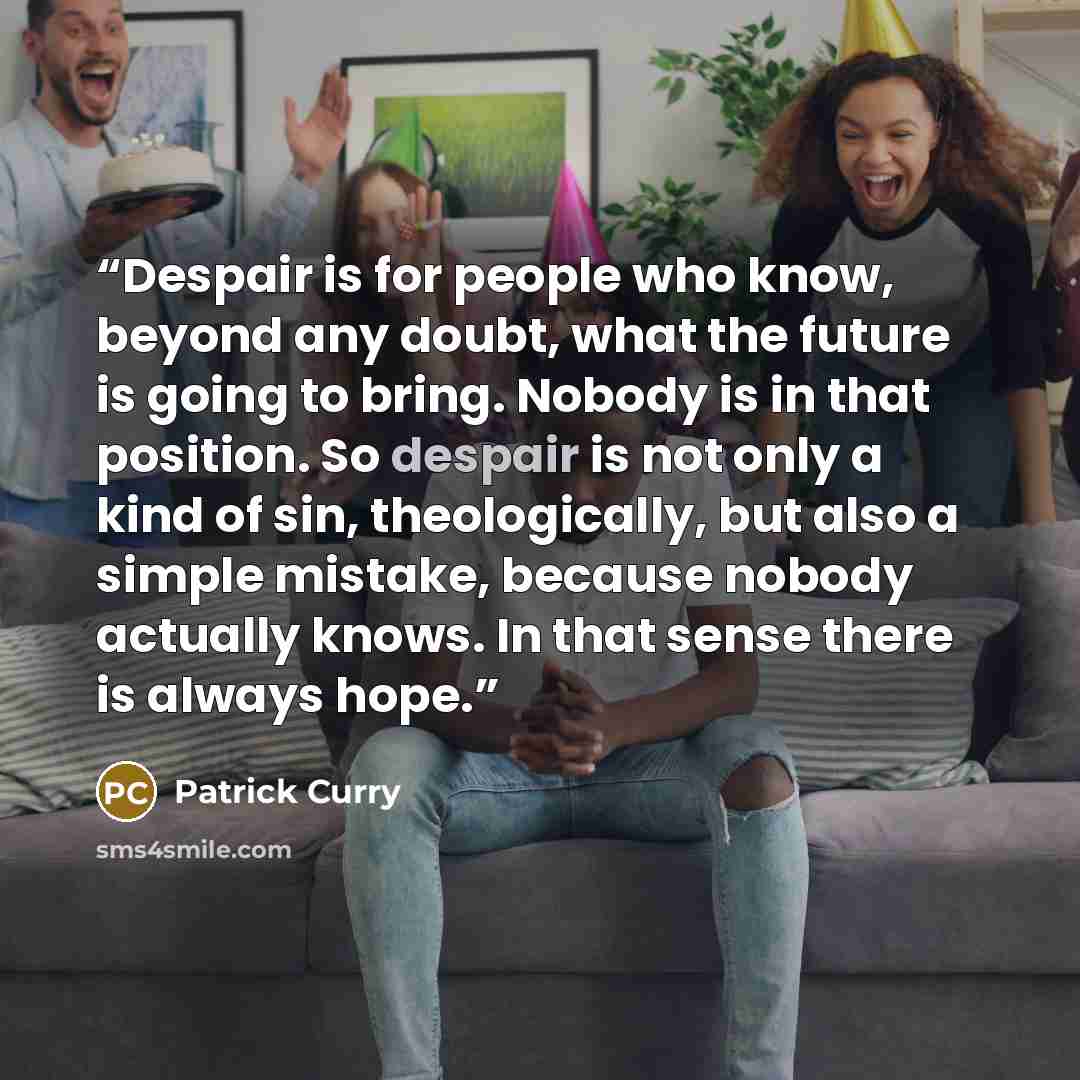 “Despair is for people who know, beyond any doubt, what the future is going to bring. Nobody is in that position. So despair is not only a kind of sin, theologically, but also a simple mistake, because nobody actually knows. In that sense there is always hope.” quote by Patrick Curry
