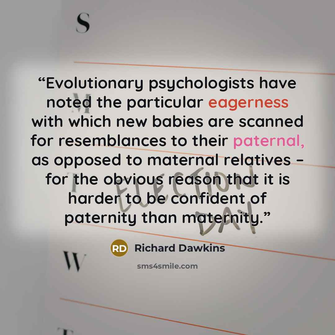 “Evolutionary psychologists have noted the particular eagerness with which new babies are scanned for resemblances to their paternal, as opposed to maternal relatives – for the obvious reason that it is harder to be confident of paternity than maternity.” quote by Richard Dawkins