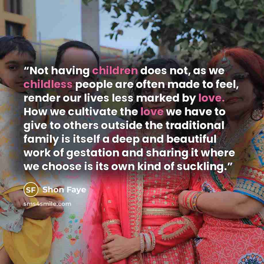 “Not having children does not, as we childless people are often made to feel, render our lives less marked by love. How we cultivate the love we have to give to others outside the traditional family is itself a deep and beautiful work of gestation and sharing it where we choose is its own kind of…” quote by Shon Faye