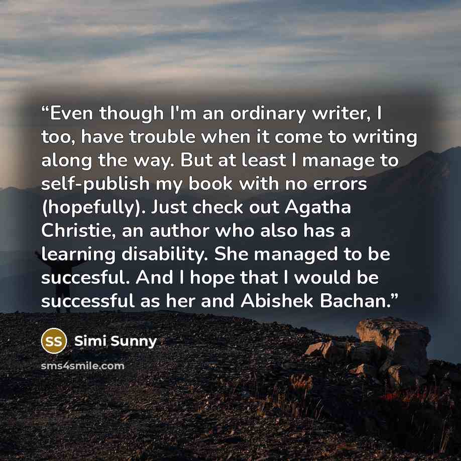 “Even though I'm an ordinary writer, I too, have trouble when it come to writing along the way. But at least I manage to self-publish my book with no errors (hopefully). Just check out Agatha Christie, an author who also has a learning disability. She managed to be succesful. And I hope that I…” quote by Simi Sunny