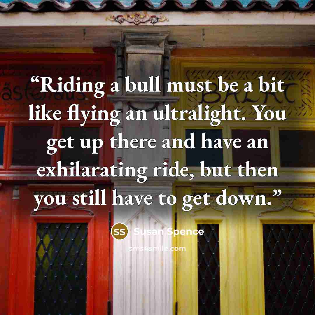 “Riding a bull must be a bit like flying an ultralight. You get up there and have an exhilarating ride, but then you still have to get down.” quote by Susan Spence