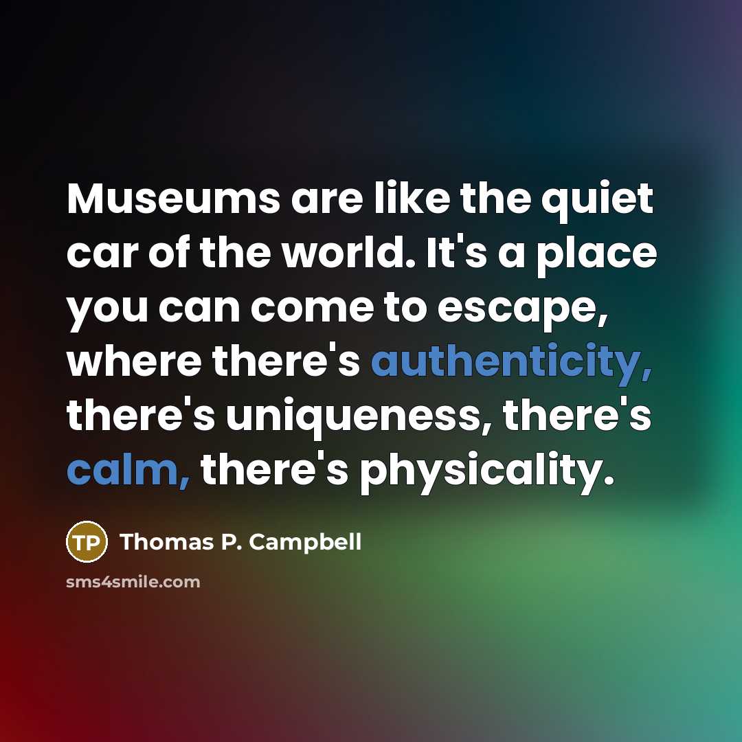 “Museums are like the quiet car of the world. It's a place you can come to escape, where there's authenticity, there's uniqueness, there's calm, there's physicality.” quote by Thomas P. Campbell