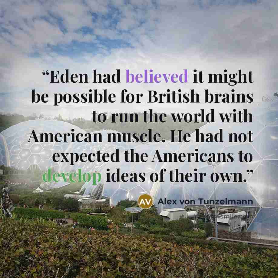 “Eden had believed it might be possible for British brains to run the world with American muscle. He had not expected the Americans to develop ideas of their own.” quote by Alex von Tunzelmann