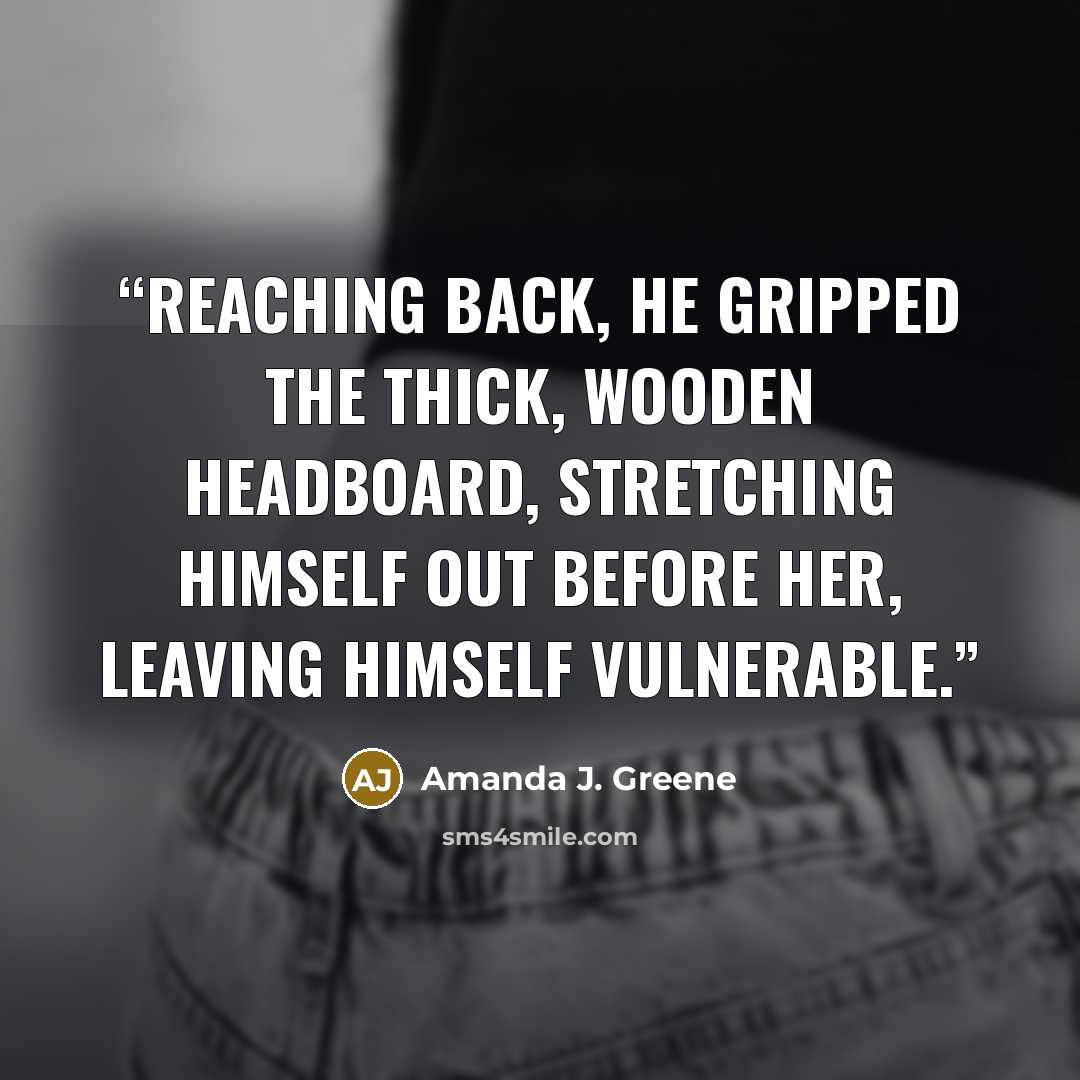 “Reaching back, he gripped the thick, wooden headboard, stretching himself out before her, leaving himself vulnerable.” quote by Amanda J. Greene