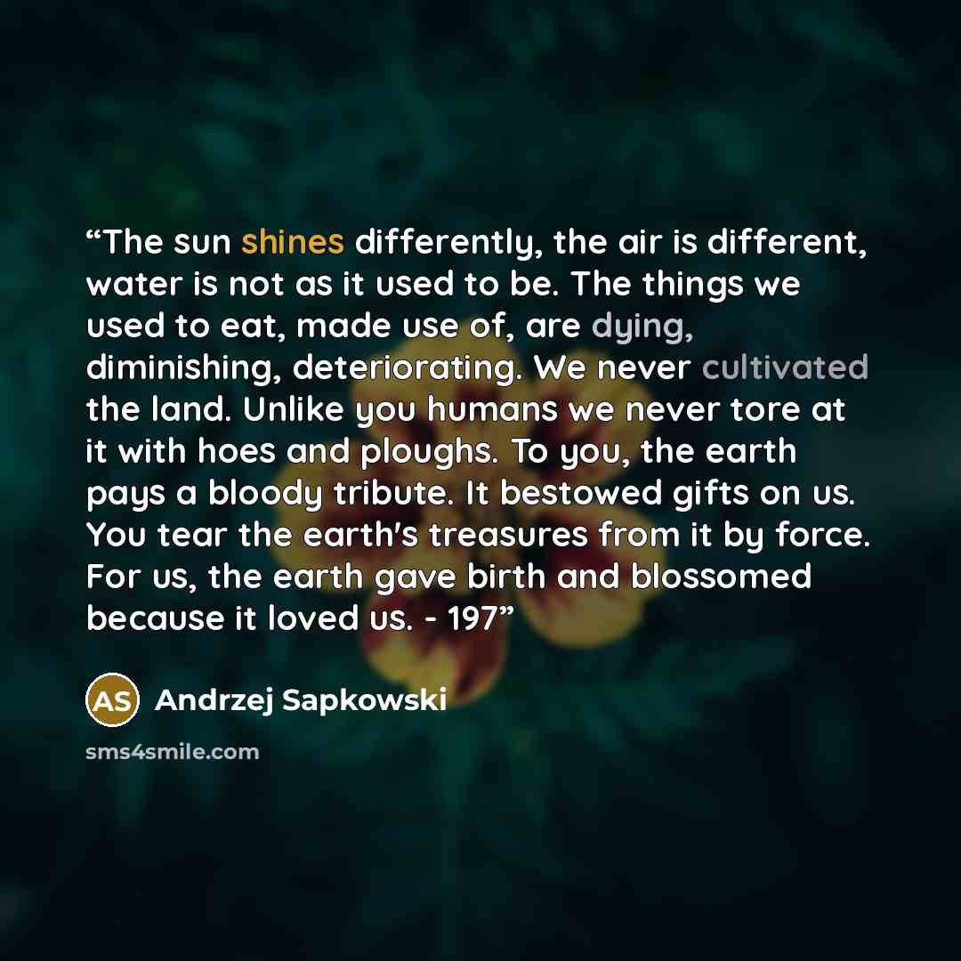 “The sun shines differently, the air is different, water is not as it used to be. The things we used to eat, made use of, are dying, diminishing, deteriorating. We never cultivated the land. Unlike you humans we never tore at it with hoes and ploughs. To you, the earth pays a bloody tribute. It…” quote by Andrzej Sapkowski