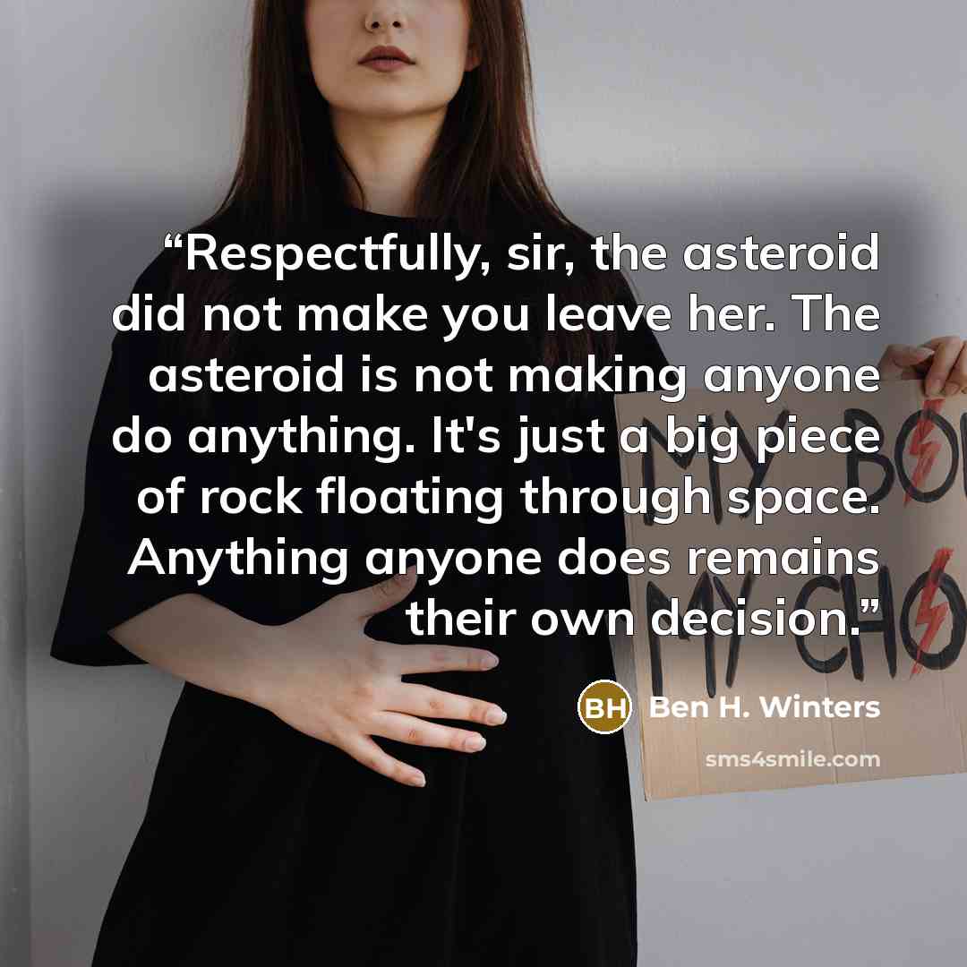 “Respectfully, sir, the asteroid did not make you leave her. The asteroid is not making anyone do anything. It's just a big piece of rock floating through space. Anything anyone does remains their own decision.” quote by Ben H. Winters