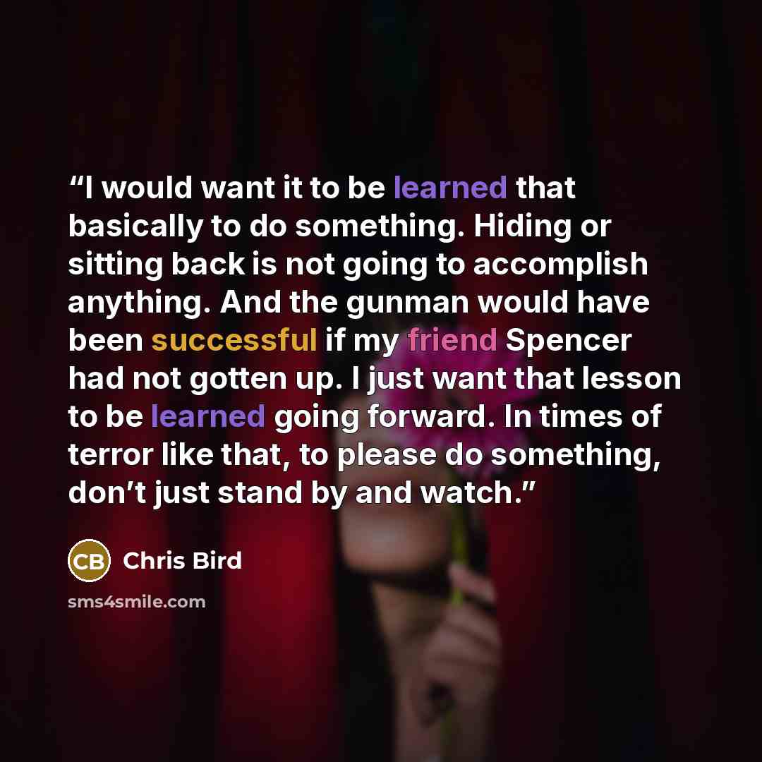 “I would want it to be learned that basically to do something. Hiding or sitting back is not going to accomplish anything. And the gunman would have been successful if my friend Spencer had not gotten up. I just want that lesson to be learned going forward. In times of terror like that, to please…” quote by Chris Bird
