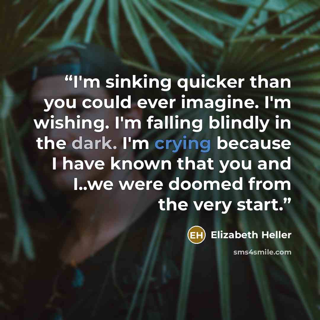 “I'm sinking quicker than you could ever imagine. I'm wishing. I'm falling blindly in the dark. I'm crying because I have known that you and I..we were doomed from the very start.” quote by Elizabeth Heller