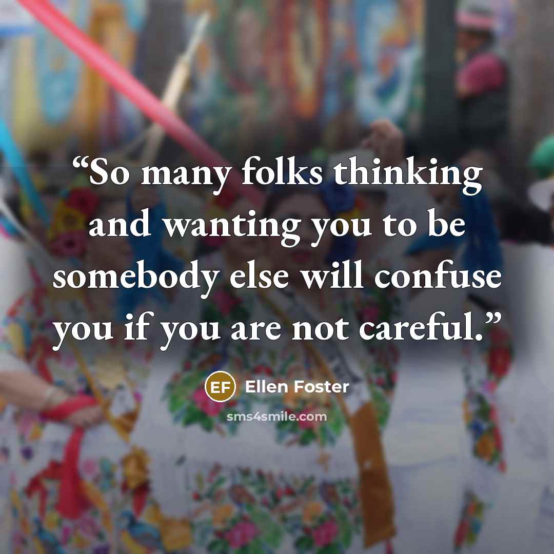 “So many folks thinking and wanting you to be somebody else will confuse you if you are not careful.” quote by Ellen Foster