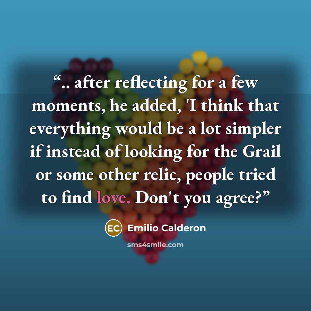“.. after reflecting for a few moments, he added, 'I think that everything would be a lot simpler if instead of looking for the Grail or some other relic, people tried to find love. Don't you agree?” quote by Emilio Calderon