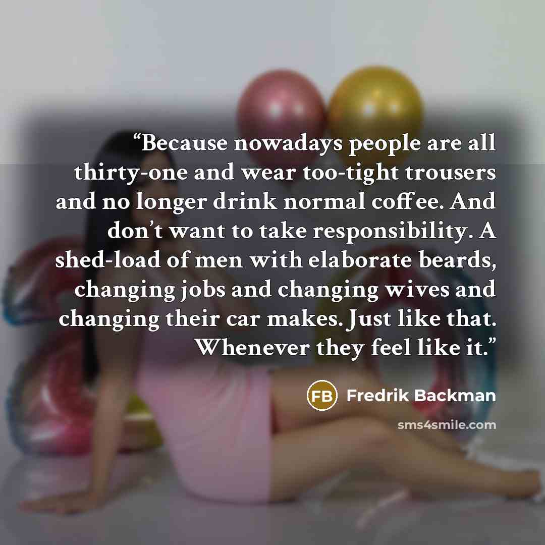 “Because nowadays people are all thirty-one and wear too-tight trousers and no longer drink normal coffee. And don’t want to take responsibility. A shed-load of men with elaborate beards, changing jobs and changing wives and changing their car makes. Just like that. Whenever they feel like it.” quote by Fredrik Backman