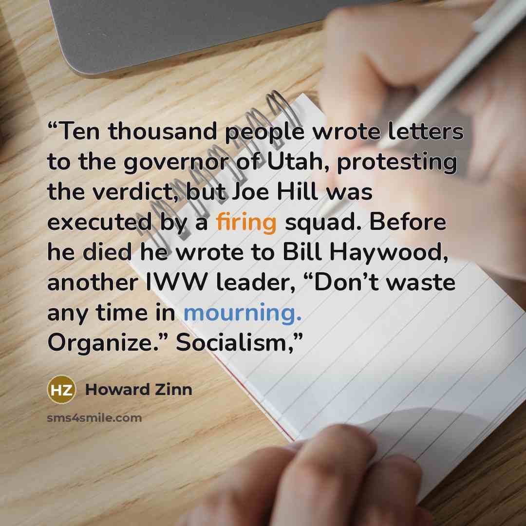 “Ten thousand people wrote letters to the governor of Utah, protesting the verdict, but Joe Hill was executed by a firing squad. Before he died he wrote to Bill Haywood, another IWW leader, “Don’t waste any time in mourning. Organize.” Socialism,” quote by Howard Zinn